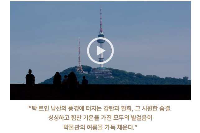 탁 트인 남산의 풍경에 터지는 감탄과 환희, 그 시원한 숨결. 싱싱하고 힘찬 기운을 가진 모두의 발걸음이 박물관의 여름을 가득 채운다.