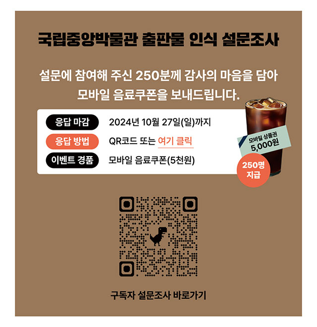 국립중앙박물관 출판물 인식 설문조사 설문에 참여해 주신 250분께 감사의 마음을 담아 모바일 음료쿠폰을 보내드립니다. 응답마감 2024년 10월 27일(일)까지 응답방법 QR코드 또는 여기 클릭 이벤트 경품 모바일 음료쿠폰(5천원) 구독자 설문조사 바로가기 QR코드